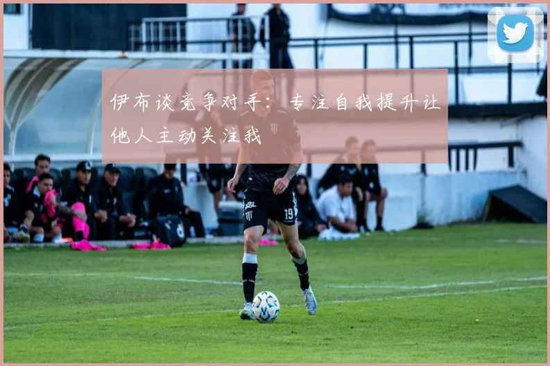 伊布谈竞争对手：专注自我提升让他人主动关注我