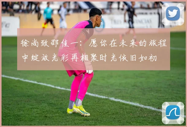 徐尚致邵佳一：愿你在未来的旅程中绽放光彩再相聚时光依旧如初