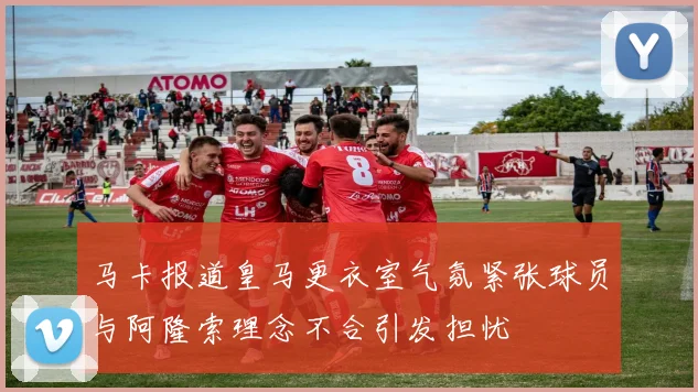 马卡报道皇马更衣室气氛紧张球员与阿隆索理念不合引发担忧