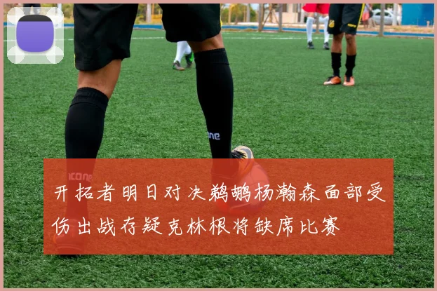 开拓者明日对决鹈鹕杨瀚森面部受伤出战存疑克林根将缺席比赛