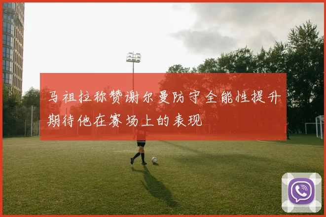 马祖拉称赞谢尔曼防守全能性提升期待他在赛场上的表现