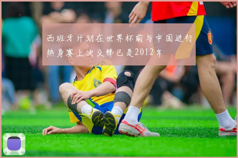 西班牙计划在世界杯前与中国进行热身赛上次交锋已是2012年