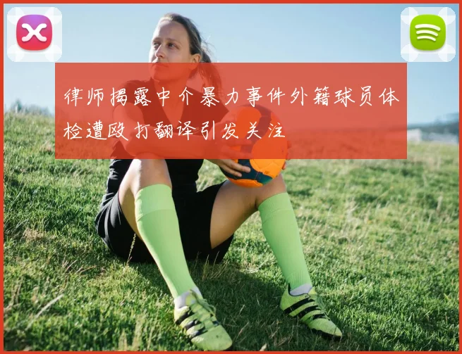 律师揭露中介暴力事件外籍球员体检遭殴打翻译引发关注