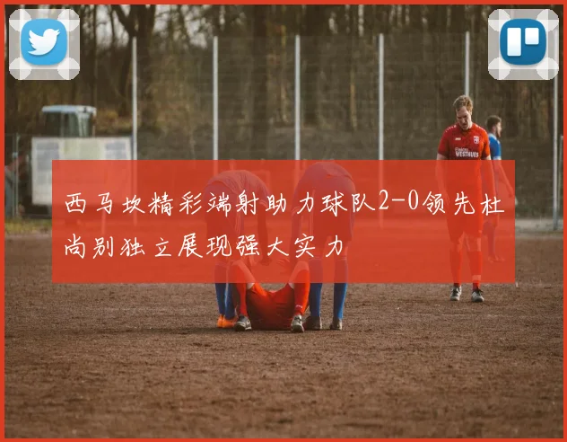 西马坎精彩端射助力球队2-0领先杜尚别独立展现强大实力