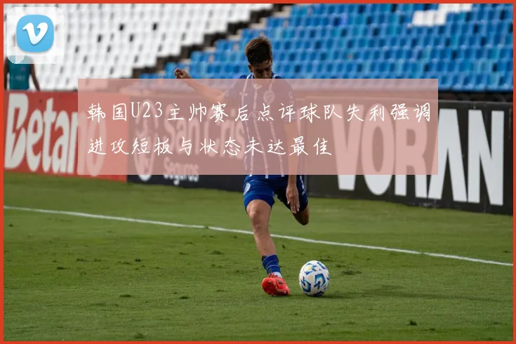 韩国U23主帅赛后点评球队失利强调进攻短板与状态未达最佳