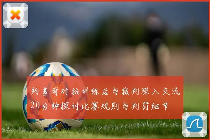 约基奇对抗训练后与裁判深入交流20分钟探讨比赛规则与判罚细节