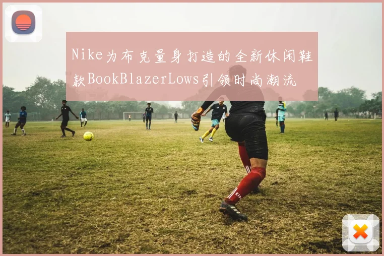 Nike为布克量身打造的全新休闲鞋款BookBlazerLows引领时尚潮流