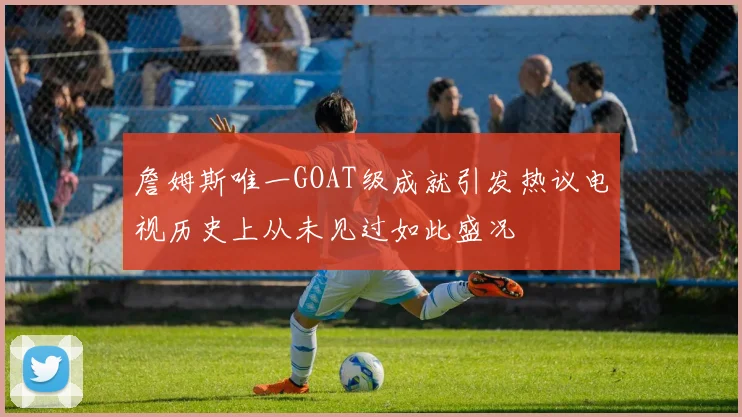 詹姆斯唯一GOAT级成就引发热议电视历史上从未见过如此盛况