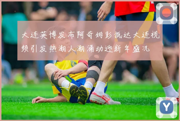 大连英博发布阿奇姆彭抵达大连视频引发热潮人潮涌动迎新年盛况